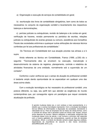 27



   a) Organização e execução de serviços de contabilidade em geral;


   b) escrituração dos livros de contabilidade obrigatórios, bem como de todos os
necessários no conjunto da organização contábil e levantamento dos respectivos
balanços e demonstrações;

   c) perícias judiciais ou extrajudiciais, revisão de balanços e de contas em geral,
verificação de haveres, revisão permanente ou periódica de escritas, relações
judiciais ou extrajudiciais de avarias grossas ou comuns, assistência aos Conselhos
Fiscais das sociedades anônimas e quaisquer outras atribuições de natureza técnica
conferidas por lei aos profissionais de contabilidade.‖

         Os Técnicos em Contabilidade tem sua atuação prevista nas alíneas a e b
supra.
         Ainda referente ao técnico em Contabilidade, Franco (1999, p.330) diz o
seguinte:    ―Tecnicamente     eles   se    envolvem     na    execução,     manutenção       e
desenvolvimento de sistema de registros, planejamento, controle e relatórios de
atividades financeiras de uma entidade, normalmente sob a supervisão de um
contador‖.

         Conforme o autor verifica-se que o campo de atuação do profissional contábil
é bastante amplo dando oportunidade de se especializar em qualquer uma das
áreas acima citado.

         Com a evolução tecnológica se fez necessário do profissional contábil, uma
postura diferente, ou seja, seu perfil tem que atender as exigências do mundo
contemporâneo que, por conseguinte vigora um paradigma que requer constante
atualização da profissão.


                       A grande mudança desta era, e com certeza a mais surpreendente, é o
                       desafio que o avanço tecnológico representa. Com a revolução tecnológica
                       tem-se bilhões de informações à disposição da sociedade, transitando à
                       velocidade da luz. Para as empresas isto se traduz de várias formas, como
                       o controle em tempo real e decisões quase em tempo real. Quase, porque
                       ainda depende do homem. Mesmo adaptado à velocidade vertiginosa das
                       mudanças desse início de século, o ser humano a princípio não responde
                       com a mesma agilidade dos computadores, quando se trata de decisões
                       complexas. Afinal, o contexto da decisão sempre exigirá algumas análises,
                       dependendo da importância do assunto e dos riscos envolvidos.
                       (KOUNROUZAN, 2010, p.2).
 
