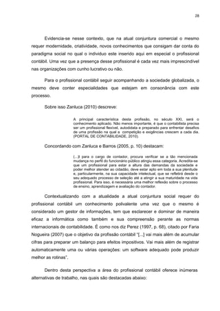28




      Evidencia-se nesse contexto, que na atual conjuntura comercial o mesmo
requer modernidade, criatividade, novos conhecimentos que consigam dar conta do
paradigma social no qual o individuo este inserido aqui em especial o profissional
contábil. Uma vez que a presença desse profissional é cada vez mais imprescindível
nas organizações com cunho lucrativo ou não.

      Para o profissional contábil seguir acompanhando a sociedade globalizada, o
mesmo deve conter especialidades que estejam em consonância com este
processo.

      Sobre isso Zanluca (2010) descreve:

                      A principal característica desta profissão, no século XXI, será o
                      conhecimento aplicado. Não menos importante, é que o contabilista precisa
                      ser um profissional flexível, autodidata e preparado para enfrentar desafios
                      de uma profissão na qual a competição e exigências crescem a cada dia.
                      (PORTAL DE CONTABILIDADE, 2010).

      Concordando com Zanluca e Barros (2005, p. 10) destacam:

                      (...)l para o cargo de contador, procura verificar se a tão mencionada
                      mudança no perfil do funcionário público atingiu essa categoria. Acredita-se
                      que um profissional para estar a altura das demandas da sociedade e
                      poder melhor atender ao cidadão, deve estar apto em toda a sua plenitude
                      e, particularmente, na sua capacidade intelectual, que se refletirá desde o
                      seu adequado processo de seleção até a atingir a sua maturidade na vida
                      profissional. Para isso, é necessária uma melhor reflexão sobre o processo
                      de ensino, aprendizagem e avaliação do contador.

      Contextualizando com a atualidade a atual conjuntura social requer do
profissional contábil um conhecimento polivalente uma vez que o mesmo é
considerado um gestor de informações, tem que esclarecer e dominar de maneira
eficaz a informática como também e sua compreensão perante as normas
internacionais de contabilidade. É como nos diz Perez (1997, p. 68), citado por Faria
Nogueira (2007) que o objetivo da profissão contábil ―[...] vai mais além de acumular
cifras para preparar um balanço para efeitos impositivos. Vai mais além de registrar
automaticamente uma ou várias operações: um software adequado pode produzir
melhor as rotinas‖.

      Dentro desta perspectiva a área do profissional contábil oferece inúmeras
alternativas de trabalho, nas quais são destacadas abaixo:
 