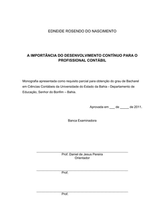EDNEIDE ROSENDO DO NASCIMENTO




   A IMPORTÂNCIA DO DESENVOLVIMENTO CONTÍNUO PARA O
                 PROFISSIONAL CONTÁBIL




Monografia apresentada como requisito parcial para obtenção do grau de Bacharel
em Ciências Contábeis da Universidade do Estado da Bahia - Departamento de
Educação, Senhor do Bonfim – Bahia.



                                             Aprovada em ___ de _____ de 2011.



                              Banca Examinadora




                          Prof. Daniel de Jesus Pereira
                                   Orientador



                          Prof.




                          Prof.
 