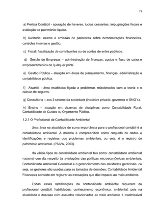29



a) Perícia Contábil - apuração de haveres, lucros cessantes, impugnações fiscais e
avaliação de patrimônio líquido.

b) Auditoria: exame e emissão de pareceres sobre demonstrações financeiras,
controles internos e gestão.

c) Fiscal: fiscalização de contribuintes ou de contas de entes públicos.

 d) Gestão de Empresas – administração de finanças, custos e fluxo de caixa e
empreendimentos de qualquer porte.

e) Gestão Pública – atuação em áreas de planejamento, finanças, administração e
contabilidade pública.

 f) Atuarial - área estatística ligada a problemas relacionados com a teoria e o
cálculo de seguros.

g) Consultoria – aos 3 setores da sociedade (iniciativa privada, governos e ONG´s).

h) Ensino – atuação em dezenas de disciplinas como Contabilidade Rural,
Contabilidade de Custos ou Orçamento Público.

1.2.1 O Profissional da Contabilidade Ambiental

      Uma área na atualidade de suma importância para o profissional contábil é a
contabilidade ambiental. A mesma é compreendida como conjunto de dados e
identificações e registros dos problemas ambientais, ou seja, é o registro do
patrimônio ambiental. (PAIVA, 2003).

      Há vários tipos de contabilidade ambiental tais como: contabilidade ambiental
nacional que diz respeito às avaliações das políticas microeconômicas ambientais;
Contabilidade Ambiental Gerencial é o gerenciamento das atividades gerenciais, ou
seja, os gestores são usados para as tomadas de decisões; Contabilidade Ambiental
Financeira consiste em registrar as transações que dão impacto ao meio ambiente.

      Todas    essas     ramificações   da   contabilidade   ambiental   requerem   do
profissional contábil, habilidades, conhecimento econômico, ambiental, pois na
atualidade o descaso com assuntos relacionados ao meio ambiente é inadmissível
 
