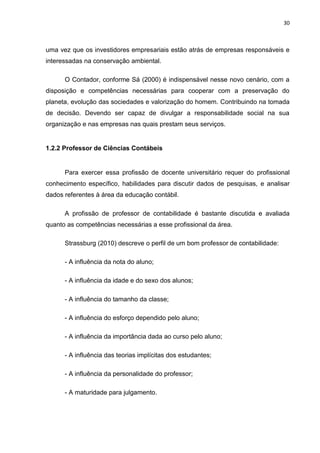 30



uma vez que os investidores empresariais estão atrás de empresas responsáveis e
interessadas na conservação ambiental.

      O Contador, conforme Sá (2000) é indispensável nesse novo cenário, com a
disposição e competências necessárias para cooperar com a preservação do
planeta, evolução das sociedades e valorização do homem. Contribuindo na tomada
de decisão. Devendo ser capaz de divulgar a responsabilidade social na sua
organização e nas empresas nas quais prestam seus serviços.


1.2.2 Professor de Ciências Contábeis


      Para exercer essa profissão de docente universitário requer do profissional
conhecimento específico, habilidades para discutir dados de pesquisas, e analisar
dados referentes à área da educação contábil.

      A profissão de professor de contabilidade é bastante discutida e avaliada
quanto as competências necessárias a esse profissional da área.

      Strassburg (2010) descreve o perfil de um bom professor de contabilidade:

      - A influência da nota do aluno;

      - A influência da idade e do sexo dos alunos;

      - A influência do tamanho da classe;

      - A influência do esforço dependido pelo aluno;

      - A influência da importância dada ao curso pelo aluno;

      - A influência das teorias implícitas dos estudantes;

      - A influência da personalidade do professor;

      - A maturidade para julgamento.
 