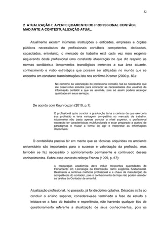 32



2 ATUALIZAÇÃO E APERFEIÇOAMENTO DO PROFISSIONAL CONTÁBIL
MADIANTE A CONTEXTUALIZAÇÃO ATUAL.


    Atualmente existem inúmeras instituições e entidades, empresas e órgãos
públicos   necessitados   de   profissionais     contábeis     competentes,       dedicados,
capacitados, entretanto, o mercado de trabalho está cada vez mais exigente
requerendo deste profissional uma constante atualização no que diz respeito as
normas contábeis;a lançamentos tecnológicos inerentes a sua área atuante,
conhecimento e visão estratégica que possam ser utilizadas no mundo que se
encontra em constante transformações.Isto nos confirma Kramer (2000,p. 83):

                     No caminho da valorização do profissional contábil, faz-se necessário que
                     ele desenvolva estudos para conhecer as necessidades dos usuários da
                     informação contábil e que as assimile, pois só assim poderá alcançar
                     qualidade em seus serviços.



      De acordo com Kounrouzan (2010, p.1):

                    O profissional após concluir a graduação tinha a certeza de que exerceria
                    sua profissão e teria vantagem competitiva no mercado de trabalho.
                    Atualmente não basta apenas concluir o nível superior, o profissional
                    necessita ter características multifuncionais e estar preparado a quebra de
                    paradigmas e mudar a forma de agir e interpretar as informações
                    disponíveis.



      O contabilista precisa ter em mente que as técnicas adquiridas no ambiente
universitário são importantes para o sucesso e valorização da profissão, mas
também se faz necessário o aprimoramento permanente e continuado desses
conhecimentos. Sobre esse contexto reforça Franco (1999, p. 67):

                    A preparação acadêmica deve incluir crescentes quantidades de
                    treinamento em Tecnologia da Informação, como exigência fundamental.
                    Realmente a continua melhoria profissional e a chave da manutenção da
                    competência do contador, pois o conhecimento de hoje não podem atender
                    as tarefas do Contador de amanhã.



    Atualização profissional, no passado, já foi disciplina optativa. Décadas atrás ao
    concluir o ensino superior, considerava-se terminado a fase de estudo e
    iniciava-se a fase do trabalho e experiência, não havendo qualquer tipo de
    questionamento referente a atualização de seus conhecimentos, pois os
 