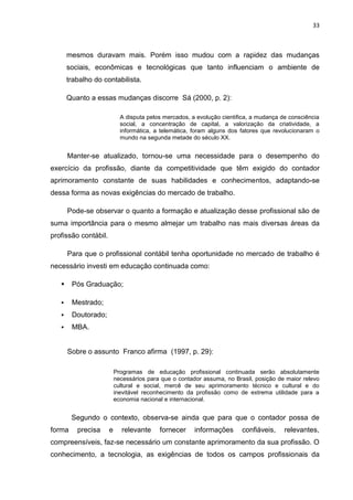 33



       mesmos duravam mais. Porém isso mudou com a rapidez das mudanças
       sociais, econômicas e tecnológicas que tanto influenciam o ambiente de
       trabalho do contabilista.

       Quanto a essas mudanças discorre Sá (2000, p. 2):

                            A disputa pelos mercados, a evolução cientifica, a mudança de consciência
                            social, a concentração de capital, a valorização da criatividade, a
                            informática, a telemática, foram alguns dos fatores que revolucionaram o
                            mundo na segunda metade do século XX.


       Manter-se atualizado, tornou-se uma necessidade para o desempenho do
exercício da profissão, diante da competitividade que têm exigido do contador
aprimoramento constante de suas habilidades e conhecimentos, adaptando-se
dessa forma as novas exigências do mercado de trabalho.

       Pode-se observar o quanto a formação e atualização desse profissional são de
suma importância para o mesmo almejar um trabalho nas mais diversas áreas da
profissão contábil.

       Para que o profissional contábil tenha oportunidade no mercado de trabalho é
necessário investi em educação continuada como:

       Pós Graduação;

       Mestrado;
       Doutorado;
       MBA.


       Sobre o assunto Franco afirma (1997, p. 29):

                          Programas de educação profissional continuada serão absolutamente
                          necessários para que o contador assuma, no Brasil, posição de maior relevo
                          cultural e social, mercê de seu aprimoramento técnico e cultural e do
                          inevitável reconhecimento da profissão como de extrema utilidade para a
                          economia nacional e internacional.


        Segundo o contexto, observa-se ainda que para que o contador possa de
forma     precisa     e     relevante     fornecer     informações      confiáveis,     relevantes,
compreensíveis, faz-se necessário um constante aprimoramento da sua profissão. O
conhecimento, a tecnologia, as exigências de todos os campos profissionais da
 