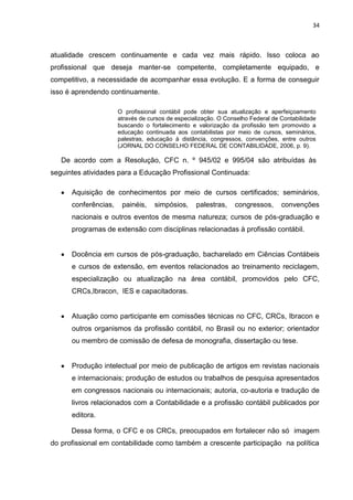 34



atualidade crescem continuamente e cada vez mais rápido. Isso coloca ao
profissional que deseja manter-se competente, completamente equipado, e
competitivo, a necessidade de acompanhar essa evolução. E a forma de conseguir
isso é aprendendo continuamente.

                      O profissional contábil pode obter sua atualização e aperfeiçoamento
                      através de cursos de especialização. O Conselho Federal de Contabilidade
                      buscando o fortalecimento e valorização da profissão tem promovido a
                      educação continuada aos contabilistas por meio de cursos, seminários,
                      palestras, educação à distância, congressos, convenções, entre outros
                      (JORNAL DO CONSELHO FEDERAL DE CONTABILIDADE, 2006, p. 9).

   De acordo com a Resolução, CFC n. º 945/02 e 995/04 são atribuídas às
seguintes atividades para a Educação Profissional Continuada:

      Aquisição de conhecimentos por meio de cursos certificados; seminários,
      conferências,    painéis,    simpósios,     palestras,    congressos,      convenções
      nacionais e outros eventos de mesma natureza; cursos de pós-graduação e
      programas de extensão com disciplinas relacionadas à profissão contábil.


      Docência em cursos de pós-graduação, bacharelado em Ciências Contábeis
      e cursos de extensão, em eventos relacionados ao treinamento reciclagem,
      especialização ou atualização na área contábil, promovidos pelo CFC,
      CRCs,Ibracon, IES e capacitadoras.


      Atuação como participante em comissões técnicas no CFC, CRCs, Ibracon e
      outros organismos da profissão contábil, no Brasil ou no exterior; orientador
      ou membro de comissão de defesa de monografia, dissertação ou tese.


      Produção intelectual por meio de publicação de artigos em revistas nacionais
      e internacionais; produção de estudos ou trabalhos de pesquisa apresentados
      em congressos nacionais ou internacionais; autoria, co-autoria e tradução de
      livros relacionados com a Contabilidade e a profissão contábil publicados por
      editora.

      Dessa forma, o CFC e os CRCs, preocupados em fortalecer não só imagem
do profissional em contabilidade como também a crescente participação na política
 