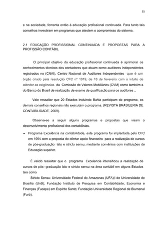 35



e na sociedade, fomenta então á educação profissional continuada. Para tanto tais
conselhos investiram em programas que atestem o compromisso do sistema.



2.1 EDUCAÇÃO PROFISSIONAL CONTINUADA E PROPOSTAS PARA A
PROFISSÃO CONTÁBIL



          O principal objetivo da educação profissional continuada é aprimorar os
conhecimentos técnicos dos contadores que atuam como auditores independentes
registrados no (CNAI), Centro Nacional de Auditores Independentes que é um
órgão criado pela resolução CFC nº 1019, de 18 de fevereiro com o intuito de
atender as exigências da Comissão de Valores Mobiliários (CVM) como também a
do Banco do Brasil de realização de exame de qualificação para os auditores ..

      Vale ressaltar que 20 Estados incluindo Bahia participam do programa, os
demais conselhos regionais não executam o programa. (REVISTA BRASILERIA DE
CONTABILIDADE, 2009).

          Observa-se a seguir alguns programas e propostas que visam o
desenvolvimento profissional dos contabilistas.

   Programa Excelência na contabilidade, este programa foi implantada pelo CFC
   em 1994 com a proposta de ofertar apoio financeiro para a realização de cursos
   de pós-graduação lato e stricto sensu, mediante convênios com instituições de
   Educação superior.


     É valido ressaltar que o programa Excelencia intensificou a realização de
cursos de pós- graduação lato e stricto sensu na área contábil em alguns Estados
tais como
     Stricto Sensu: Universidade Federal do Amazonas (UFA);l de Universidade de
Brasília (UnB); Fundação Instituto de Pesquisa em Contabilidade, Economia e
Finanças (Fucape) em Espírito Santo; Fundação Universidade Regional de Blumenal
(Furb).
 