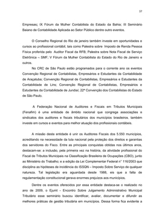37



Empresas; IX Fórum da Mulher Contabilista do Estado da Bahia; III Seminário
Baiano de Contabilidade Aplicada ao Setor Público dentre outro eventos.


      O Conselho Regional do Rio de janeiro também investe em oportunidades e
cursos ao profissional contábil, tais como Palestra sobre Imposto de Renda Pessoa
Física proferida pelo Auditor Fiscal da RFB; Palestra sobre Nota Fiscal de Serviço
Eletrônica – SMF; V Fórum da Mulher Contabilista do Estado do Rio de Janeiro e
outros.
      No CRC de São Paulo estão programados para o corrente ano os eventos
Convenção Regional de Contabilistas, Empresários e Estudantes da Contabilidade
de Araçatuba; Convenção Regional de Contabilistas, Empresários e Estudantes da
Contabilidade de Lins; Convenção Regional de Contabilistas, Empresários e
Estudantes da Contabilidade de Jundiaí; 22ª Convenção dos Contabilistas do Estado
de São Paulo.


          A Federação Nacional de Auditores e Fiscais em Tributos Municipais
(Fenafim) é uma entidade de âmbito nacional que congrega associações e
sindicatos dos auditores e fiscais tributários dos municípios brasileiros, também
investe em cursos e eventos para melhor atuação dos profissionais contábeis.


      A missão desta entidade é unir os Auditores Fiscais dos 5.550 municípios,
acreditando na necessidade da luta nacional pela proteção dos direitos e garantias
dos servidores do Fisco. Entre as principais conquistas obtidas nos últimos anos,
destacam-se: a inclusão, pela primeira vez na história, da atividade profissional do
Fiscal de Tributos Municipais na Classificação Brasileira de Ocupações (CBO), junto
ao Ministério do Trabalho; e a edição da Lei Complementar Federal n° 116/2003 que
disciplina as hipóteses de incidência do ISSQN – Imposto Sobre Serviço de qualquer
natureza. Tal legislação era aguardada desde 1988, eis que a falta de
regulamentação constitucional gerava enormes prejuízos aos municípios.

      Dentre os eventos oferecidos por essa entidade destaca-se o realizado no
ano de 2009, o Ejumt - Encontro Sobre Julgamento Administrativo Municipal
Tributário esse seminário buscou identificar, avaliar, documentar e difundir as
melhores práticas de gestão tributária em municípios. Dessa forma fica evidente a
 