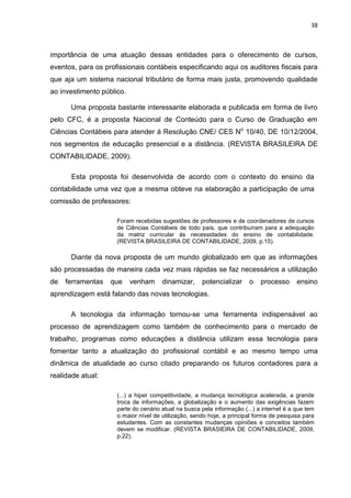 38



importância de uma atuação dessas entidades para o oferecimento de cursos,
eventos, para os profissionais contábeis especificando aqui os auditores fiscais para
que aja um sistema nacional tributário de forma mais justa, promovendo qualidade
ao investimento público.

      Uma proposta bastante interessante elaborada e publicada em forma de livro
pelo CFC, é a proposta Nacional de Conteúdo para o Curso de Graduação em
Ciências Contábeis para atender á Resolução CNE/ CES No 10/40, DE 10/12/2004,
nos segmentos de educação presencial e a distância. (REVISTA BRASILEIRA DE
CONTABILIDADE, 2009).

       Esta proposta foi desenvolvida de acordo com o contexto do ensino da
contabilidade uma vez que a mesma obteve na elaboração a participação de uma
comissão de professores:

                     Foram recebidas sugestões de professores e de coordenadores de cursos
                     de Ciências Contábeis de todo país, que contribuíram para a adequação
                     da matriz curricular ás necessidades do ensino de contabilidade.
                     (REVISTA BRASILEIRA DE CONTABILIDADE, 2009, p.15).

      Diante da nova proposta de um mundo globalizado em que as informações
são processadas de maneira cada vez mais rápidas se faz necessários a utilização
de   ferramentas   que     venham     dinamizar,     potencializar     o    processo      ensino
aprendizagem está falando das novas tecnologias.

      A tecnologia da informação tornou-se uma ferramenta indispensável ao
processo de aprendizagem como também de conhecimento para o mercado de
trabalho, programas como educações a distância utilizam essa tecnologia para
fomentar tanto a atualização do profissional contábil e ao mesmo tempo uma
dinâmica de atualidade ao curso citado preparando os futuros contadores para a
realidade atual:

                     (...) a hiper competitividade, a mudança tecnológica acelerada, a grande
                     troca de informações, a globalização e o aumento das exigências fazem
                     parte do cenário atual na busca pela informação (...) a internet é a que tem
                     o maior nível de utilização, sendo hoje, a principal forma de pesquisa para
                     estudantes. Com as constantes mudanças opiniões e conceitos também
                     devem se modificar. (REVISTA BRASIEIRA DE CONTABILIDADE, 2009,
                     p.22).
 
