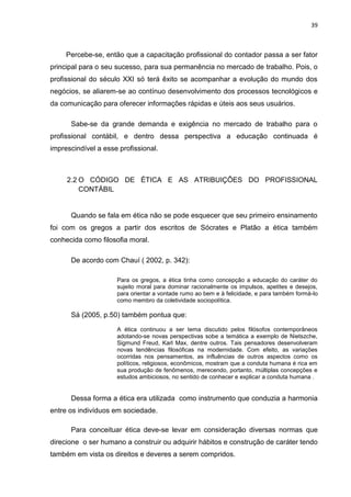 39



     Percebe-se, então que a capacitação profissional do contador passa a ser fator
principal para o seu sucesso, para sua permanência no mercado de trabalho. Pois, o
profissional do século XXI só terá êxito se acompanhar a evolução do mundo dos
negócios, se aliarem-se ao contínuo desenvolvimento dos processos tecnológicos e
da comunicação para oferecer informações rápidas e úteis aos seus usuários.

      Sabe-se da grande demanda e exigência no mercado de trabalho para o
profissional contábil, e dentro dessa perspectiva a educação continuada é
imprescindível a esse profissional.



     2.2 O CÓDIGO DE ÉTICA E AS ATRIBUIÇÕES DO PROFISSIONAL
         CONTÁBIL


      Quando se fala em ética não se pode esquecer que seu primeiro ensinamento
foi com os gregos a partir dos escritos de Sócrates e Platão a ética também
conhecida como filosofia moral.

      De acordo com Chauí ( 2002, p. 342):

                     Para os gregos, a ética tinha como concepção a educação do caráter do
                     sujeito moral para dominar racionalmente os impulsos, apetites e desejos,
                     para orientar a vontade rumo ao bem e à felicidade, e para também formá-lo
                     como membro da coletividade sociopolítica.

      Sá (2005, p.50) também pontua que:

                     A ética continuou a ser tema discutido pelos filósofos contemporâneos
                     adotando-se novas perspectivas sobe a temática a exemplo de Nietszche,
                     Sigmund Freud, Karl Max, dentre outros. Tais pensadores desenvolveram
                     novas tendências filosóficas na modernidade. Com efeito, as variações
                     ocorridas nos pensamentos, as influências de outros aspectos como os
                     políticos, religiosos, econômicos, mostram que a conduta humana é rica em
                     sua produção de fenômenos, merecendo, portanto, múltiplas concepções e
                     estudos ambiciosos, no sentido de conhecer e explicar a conduta humana .


      Dessa forma a ética era utilizada como instrumento que conduzia a harmonia
entre os indivíduos em sociedade.

      Para conceituar ética deve-se levar em consideração diversas normas que
direcione o ser humano a construir ou adquirir hábitos e construção de caráter tendo
também em vista os direitos e deveres a serem compridos.
 