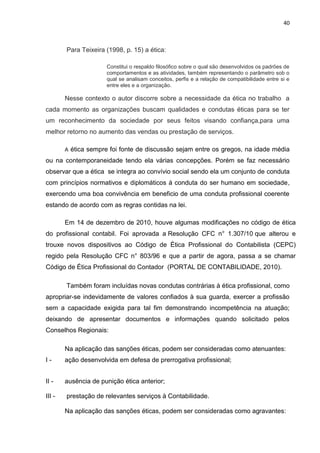 40



        Para Teixeira (1998, p. 15) a ética:

                        Constitui o respaldo filosófico sobre o qual são desenvolvidos os padrões de
                        comportamentos e as atividades, também representando o parâmetro sob o
                        qual se analisam conceitos, perfis e a relação de compatibilidade entre si e
                        entre eles e a organização.

        Nesse contexto o autor discorre sobre a necessidade da ética no trabalho a
cada momento as organizações buscam qualidades e condutas éticas para se ter
um reconhecimento da sociedade por seus feitos visando confiança,para uma
melhor retorno no aumento das vendas ou prestação de serviços.

        A   ética sempre foi fonte de discussão sejam entre os gregos, na idade média
ou na contemporaneidade tendo ela várias concepções. Porém se faz necessário
observar que a ética se integra ao convívio social sendo ela um conjunto de conduta
com princípios normativos e diplomáticos á conduta do ser humano em sociedade,
exercendo uma boa convivência em beneficio de uma conduta profissional coerente
estando de acordo com as regras contidas na lei.

        Em 14 de dezembro de 2010, houve algumas modificações no código de ética
do profissional contabil. Foi aprovada a Resolução CFC n° 1.307/10 que alterou e
trouxe novos dispositivos ao Código de Ética Profissional do Contabilista (CEPC)
regido pela Resolução CFC n° 803/96 e que a partir de agora, passa a se chamar
Código de Ética Profissional do Contador (PORTAL DE CONTABILIDADE, 2010).

        Também foram incluídas novas condutas contrárias à ética profissional, como
apropriar-se indevidamente de valores confiados à sua guarda, exercer a profissão
sem a capacidade exigida para tal fim demonstrando incompetência na atuação;
deixando de apresentar documentos e informações quando solicitado pelos
Conselhos Regionais:

        Na aplicação das sanções éticas, podem ser consideradas como atenuantes:
I-      ação desenvolvida em defesa de prerrogativa profissional;


II -    ausência de punição ética anterior;

III -   prestação de relevantes serviços à Contabilidade.

        Na aplicação das sanções éticas, podem ser consideradas como agravantes:
 
