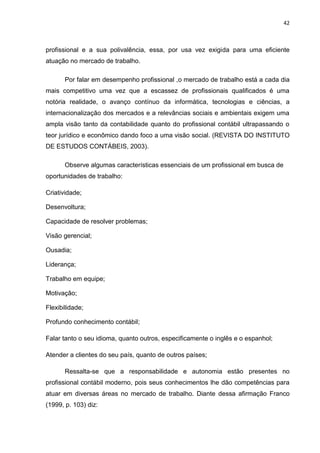 42



profissional e a sua polivalência, essa, por usa vez exigida para uma eficiente
atuação no mercado de trabalho.

       Por falar em desempenho profissional ,o mercado de trabalho está a cada dia
mais competitivo uma vez que a escassez de profissionais qualificados é uma
notória realidade, o avanço contínuo da informática, tecnologias e ciências, a
internacionalização dos mercados e a relevâncias sociais e ambientais exigem uma
ampla visão tanto da contabilidade quanto do profissional contábil ultrapassando o
teor jurídico e econômico dando foco a uma visão social. (REVISTA DO INSTITUTO
DE ESTUDOS CONTÁBEIS, 2003).

       Observe algumas características essenciais de um profissional em busca de
oportunidades de trabalho:

Criatividade;

Desenvoltura;

Capacidade de resolver problemas;

Visão gerencial;

Ousadia;

Liderança;

Trabalho em equipe;

Motivação;

Flexibilidade;

Profundo conhecimento contábil;

Falar tanto o seu idioma, quanto outros, especificamente o inglês e o espanhol;

Atender a clientes do seu país, quanto de outros países;

       Ressalta-se que a responsabilidade e autonomia estão presentes no
profissional contábil moderno, pois seus conhecimentos lhe dão competências para
atuar em diversas áreas no mercado de trabalho. Diante dessa afirmação Franco
(1999, p. 103) diz:
 