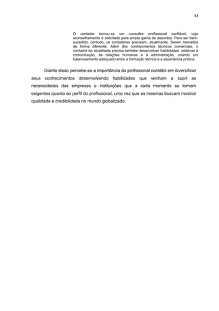 43



                    O contador tornou-se um consultor profissional confiável, cujo
                    aconselhamento é solicitado para ampla gama de assuntos. Para ser bem-
                    sucedido, contudo, os contadores precisam, atualmente. Serem treinados
                    de forma diferente. Além dos conhecimentos técnicos comerciais, o
                    contador da atualidade precisa também desenvolver habilidades relativas à
                    comunicação, às relações humanas e à administração, criando um
                    balanceamento adequado entre a formação teórica e a experiência prática.


      Diante disso percebe-se a importância do profissional contábil em diversificar
seus conhecimentos desenvolvendo habilidades que venham a supri as
necessidades das empresas e instituições que a cada momento se tornam
exigentes quanto ao perfil do profissional, uma vez que as mesmas buscam mostrar
qualidade e credibilidade no mundo globalizado.
 