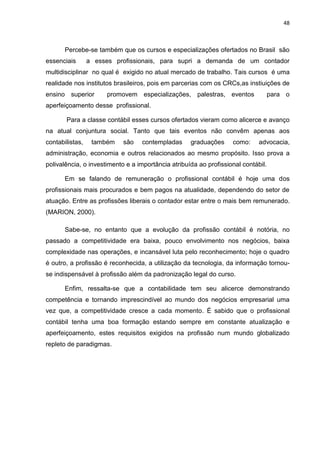 48



       Percebe-se também que os cursos e especializações ofertados no Brasil são
essenciais       a esses profissionais, para supri a demanda de um contador
multidisciplinar no qual é exigido no atual mercado de trabalho. Tais cursos é uma
realidade nos institutos brasileiros, pois em parcerias com os CRCs,as instiuições de
ensino superior       promovem especializações, palestras, eventos                 para o
aperfeiçoamento desse profissional.

       Para a classe contábil esses cursos ofertados vieram como alicerce e avanço
na atual conjuntura social. Tanto que tais eventos não convêm apenas aos
contabilistas,    também    são   contempladas      graduações     como:     advocacia,
administração, economia e outros relacionados ao mesmo propósito. Isso prova a
polivalência, o investimento e a importância atribuída ao profissional contábil.

       Em se falando de remuneração o profissional contábil é hoje uma dos
profissionais mais procurados e bem pagos na atualidade, dependendo do setor de
atuação. Entre as profissões liberais o contador estar entre o mais bem remunerado.
(MARION, 2000).

       Sabe-se, no entanto que a evolução da profissão contábil é notória, no
passado a competitividade era baixa, pouco envolvimento nos negócios, baixa
complexidade nas operações, e incansável luta pelo reconhecimento; hoje o quadro
é outro, a profissão é reconhecida, a utilização da tecnologia, da informação tornou-
se indispensável à profissão além da padronização legal do curso.

       Enfim, ressalta-se que a contabilidade tem seu alicerce demonstrando
competência e tornando imprescindível ao mundo dos negócios empresarial uma
vez que, a competitividade cresce a cada momento. É sabido que o profissional
contábil tenha uma boa formação estando sempre em constante atualização e
aperfeiçoamento, estes requisitos exigidos na profissão num mundo globalizado
repleto de paradigmas.
 
