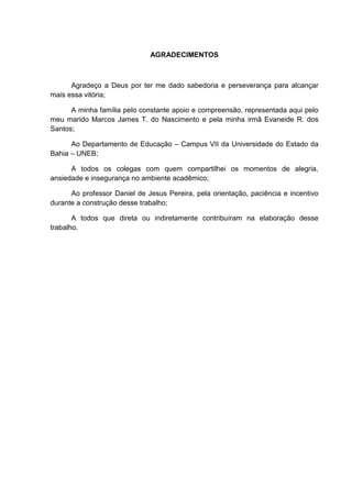 AGRADECIMENTOS



      Agradeço a Deus por ter me dado sabedoria e perseverança para alcançar
mais essa vitória;

      A minha família pelo constante apoio e compreensão, representada aqui pelo
meu marido Marcos James T. do Nascimento e pela minha irmã Evaneide R. dos
Santos;

      Ao Departamento de Educação – Campus VII da Universidade do Estado da
Bahia – UNEB;

      A todos os colegas com quem compartilhei os momentos de alegria,
ansiedade e insegurança no ambiente acadêmico;

      Ao professor Daniel de Jesus Pereira, pela orientação, paciência e incentivo
durante a construção desse trabalho;

       A todos que direta ou indiretamente contribuíram na elaboração desse
trabalho.
 