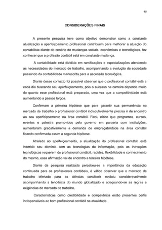 49



                             CONSIDERAÇÕES FINAIS



      A presente pesquisa teve como objetivo demonstrar como a constante
atualização e aperfeiçoamento profissional contribuem para melhorar a atuação do
contabilista diante do cenário de mudanças sociais, econômicas e tecnológicas, fez
conhecer que a profissão contábil está em constante mudança.

       A contabilidade está dividida em ramificações e especializações atendendo
as necessidades do mercado de trabalho, acompanhando a evolução da sociedade
passando da contabilidade manuscrita para a ascensão tecnológica.

      Diante desse contexto foi possível observar que o profissional contábil está a
cada dia buscando seu aperfeiçoamento, pois o sucesso na carreira depende muito
do quanto esse profissional está preparado, uma vez que a competitividade está
aumentando a passos largos.

      Confirmam a primeira hipótese que para garantir sua permanência no
mercado de trabalho o profissional contábil indiscutivelmente precisa ir de encontro
ao seu aperfeiçoamento na área contábil. Ficou nítido que programas, cursos,
eventos e palestra promovidos pelo governo em parceria com instituições,
aumentaram gradativamente a demanda de empregabilidade na área contábil
ficando confirmada assim a segunda hipótese.

      Atrelado ao aperfeiçoamento, a atualização do profissional contábil, está
inserido seu domínio com as tecnologias da informação, pois as inovações
tecnológicas requerem do profissional contábil, rapidez, flexibilidade e conhecimento
do mesmo, essa afirmação vai de encontro a terceira hipótese.

      Diante da pesquisa realizada percebeu-se a importância da educação
continuada para os profissionais contábeis, é válido observar que o mercado de
trabalho   ofertado   para   as   ciências   contábeis   evoluiu   consideravelmente
acompanhando a tendência do mundo globalizado e adequando-se as regras e
exigências do mercado de trabalho.

       Características como credibilidade e competência estão presentes perfis
indispensáveis ao bom profissional contábil na atualidade.
 