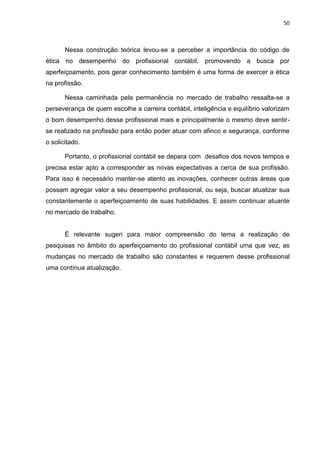 50



       Nessa construção teórica levou-se a perceber a importância do código de
ética no desempenho do profissional contábil, promovendo a busca por
aperfeiçoamento, pois gerar conhecimento também é uma forma de exercer a ética
na profissão.

       Nessa caminhada pela permanência no mercado de trabalho ressalta-se a
perseverança de quem escolhe a carreira contábil, inteligência e equilíbrio valorizam
o bom desempenho desse profissional mais e principalmente o mesmo deve sentir-
se realizado na profissão para então poder atuar com afinco e segurança, conforme
o solicitado.

       Portanto, o profissional contábil se depara com desafios dos novos tempos e
precisa estar apto a corresponder as novas expectativas a cerca de sua profissão.
Para isso é necessário manter-se atento as inovações, conhecer outras áreas que
possam agregar valor a seu desempenho profissional, ou seja, buscar atualizar sua
constantemente o aperfeiçoamento de suas habilidades. E assim continuar atuante
no mercado de trabalho.


       É relevante sugeri para maior compreensão do tema a realização de
pesquisas no âmbito do aperfeiçoamento do profissional contábil uma que vez, as
mudanças no mercado de trabalho são constantes e requerem desse profissional
uma contínua atualização.
 