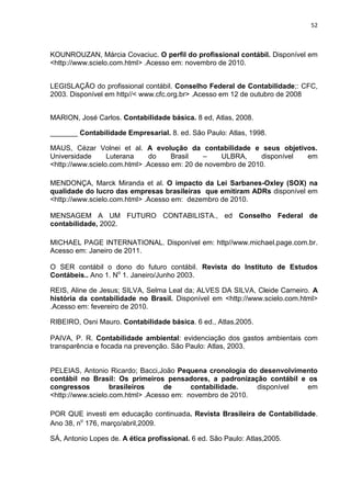 52



KOUNROUZAN, Márcia Covaciuc. O perfil do profissional contábil. Disponível em
<http://www.scielo.com.html> .Acesso em: novembro de 2010.


LEGISLAÇÃO do profissional contábil. Conselho Federal de Contabilidade;: CFC,
2003. Disponível em http//< www.cfc.org.br> .Acesso em 12 de outubro de 2008


MARION, José Carlos. Contabilidade básica. 8 ed, Atlas, 2008.

_______ Contabilidade Empresarial. 8. ed. São Paulo: Atlas, 1998.

MAUS, Cézar Volnei et al. A evolução da contabilidade e seus objetivos.
Universidade      Luterana    do     Brasil   –    ULBRA,     disponível em
<http://www.scielo.com.html> .Acesso em: 20 de novembro de 2010.

MENDONÇA, Marck Miranda et al. O impacto da Lei Sarbanes-Oxley (SOX) na
qualidade do lucro das empresas brasileiras que emitiram ADRs disponível em
<http://www.scielo.com.html> .Acesso em: dezembro de 2010.

MENSAGEM A UM FUTURO CONTABILISTA., ed Conselho Federal de
contabilidade, 2002.

MICHAEL PAGE INTERNATIONAL. Disponível em: http//www.michael.page.com.br.
Acesso em: Janeiro de 2011.

O SER contábil o dono do futuro contábil. Revista do Instituto de Estudos
Contábeis.. Ano 1. No 1. Janeiro/Junho 2003.

REIS, Aline de Jesus; SILVA, Selma Leal da; ALVES DA SILVA, Cleide Carneiro. A
história da contabilidade no Brasil. Disponível em <http://www.scielo.com.html>
.Acesso em: fevereiro de 2010.

RIBEIRO, Osni Mauro. Contabilidade básica. 6 ed., Atlas,2005.

PAIVA, P. R. Contabilidade ambiental: evidenciação dos gastos ambientais com
transparência e focada na prevenção. São Paulo: Atlas, 2003.


PELEIAS, Antonio Ricardo; Bacci,João Pequena cronologia do desenvolvimento
contábil no Brasil: Os primeiros pensadores, a padronização contábil e os
congressos         brasileiros    de      contabilidade.   disponível  em
<http://www.scielo.com.html> .Acesso em: novembro de 2010.

POR QUE investi em educação continuada. Revista Brasileira de Contabilidade.
Ano 38, no 176, março/abril,2009.

SÁ, Antonio Lopes de. A ética profissional. 6 ed. São Paulo: Atlas,2005.
 