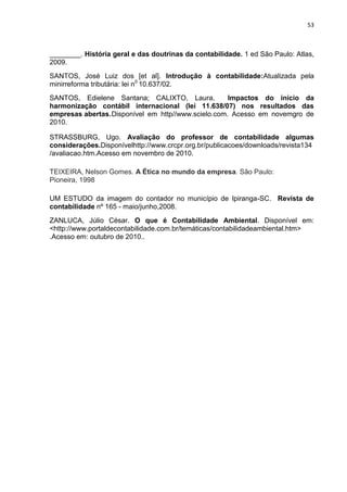 53



________. História geral e das doutrinas da contabilidade. 1 ed São Paulo: Atlas,
2009.
SANTOS, José Luiz dos [et al]. Introdução à contabilidade:Atualizada pela
minirreforma tributária: lei n0 10.637/02.
SANTOS, Edielene Santana; CALIXTO, Laura.            Impactos do início da
harmonização contábil internacional (lei 11.638/07) nos resultados das
empresas abertas. Disponível em http//www.scielo.com. Acesso em novemgro de
2010.

STRASSBURG, Ugo. Avaliação do professor de contabilidade algumas
considerações.Disponívelhttp://www.crcpr.org.br/publicacoes/downloads/revista134
/avaliacao.htm.Acesso em novembro de 2010.

TEIXEIRA, Nelson Gomes. A Ética no mundo da empresa. São Paulo:
Pioneira, 1998

UM ESTUDO da imagem do contador no município de Ipiranga-SC. Revista de
contabilidade nº 165 - maio/junho,2008.
ZANLUCA, Júlio César. O que é Contabilidade Ambiental. Disponível em:
<http://www.portaldecontabilidade.com.br/temáticas/contabilidadeambiental.htm>
.Acesso em: outubro de 2010..
 