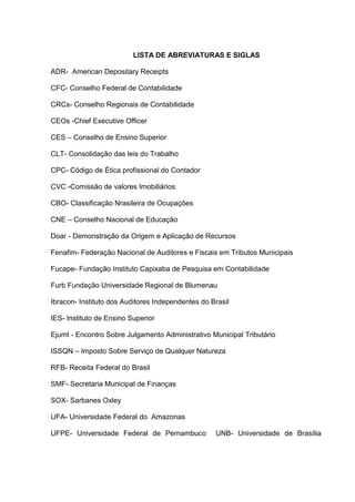 LISTA DE ABREVIATURAS E SIGLAS

ADR- American Depositary Receipts

CFC- Conselho Federal de Contabilidade

CRCs- Conselho Regionais de Contabilidade

CEOs -Chief Executive Officer

CES – Conselho de Ensino Superior

CLT- Consolidação das leis do Trabalho

CPC- Código de Ética profissional do Contador

CVC -Comissão de valores Imobiliários

CBO- Classificação Nrasileira de Ocupações

CNE – Conselho Nacional de Educação

Doar - Demonstração da Origem e Aplicação de Recursos

Fenafim- Federação Nacional de Auditores e Fiscais em Tributos Municipais

Fucape- Fundação Instituto Capixaba de Pesquisa em Contabilidade

Furb Fundação Universidade Regional de Blumenau

Ibracon- Instituto dos Auditores Independentes do Brasil

IES- Instituto de Ensino Superior

Ejumt - Encontro Sobre Julgamento Administrativo Municipal Tributário

ISSQN – Imposto Sobre Serviço de Qualquer Natureza

RFB- Receita Federal do Brasil

SMF- Secretaria Municipal de Finanças

SOX- Sarbanes Oxley

UFA- Universidade Federal do Amazonas

UFPE- Universidade Federal de Pernambuco           UNB- Universidade de Brasília
 