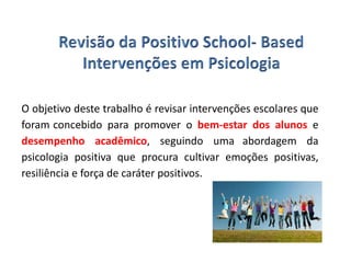 O objetivo deste trabalho é revisar intervenções escolares que
foram concebido para promover o bem-estar dos alunos e
desempenho acadêmico, seguindo uma abordagem da
psicologia positiva que procura cultivar emoções positivas,
resiliência e força de caráter positivos.
 