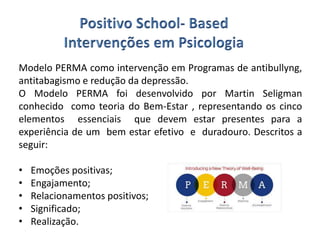 Modelo PERMA como intervenção em Programas de antibullyng,
antitabagismo e redução da depressão.
O Modelo PERMA foi desenvolvido por Martin Seligman
conhecido como teoria do Bem-Estar , representando os cinco
elementos essenciais que devem estar presentes para a
experiência de um bem estar efetivo e duradouro. Descritos a
seguir:
• Emoções positivas;
• Engajamento;
• Relacionamentos positivos;
• Significado;
• Realização.
 