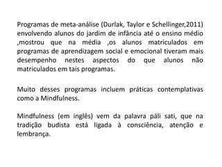 Programas de meta-análise (Durlak, Taylor e Schellinger,2011)
envolvendo alunos do jardim de infância até o ensino médio
,mostrou que na média ,os alunos matriculados em
programas de aprendizagem social e emocional tiveram mais
desempenho nestes aspectos do que alunos não
matriculados em tais programas.
Muito desses programas incluem práticas contemplativas
como a Mindfulness.
Mindfulness (em inglês) vem da palavra páli sati, que na
tradição budista está ligada à consciência, atenção e
lembrança.
 