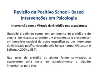 Revisão da Positivo School- Based
Intervenções em Psicologia
Intervenção com a Virtude da Gratidão nos estudantes:
Gratidão é definido como um sentimento de gratidão e de
alegria em resposta a receber um presente, se o presente ser
um benefício tangível de outro específico ou um momento
de felicidade pacífica evocado pela beleza natural (Peterson e
Seligman,2004,p.554).
Nas aulas de gratidão os alunos foram convidados a
escreverem uma carta de agradecimento a alguém
importantes para eles.
 
