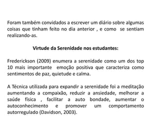 Foram também convidados a escrever um diário sobre algumas
coisas que tinham feito no dia anterior , e como se sentiam
realizando-as.
Virtude da Serenidade nos estudantes:
Frederickson (2009) enumera a serenidade como um dos top
10 mais importante emoção positiva que caracteriza como
sentimentos de paz, quietude e calma.
A Técnica utilizada para expandir a serenidade foi a meditação
aumentando a compaixão, reduzir a ansiedade, melhorar a
saúde física , facilitar a auto bondade, aumentar o
autoconhecimento e promover um comportamento
autorregulado (Davidson, 2003).
 