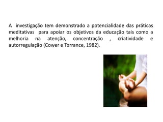 A investigação tem demonstrado a potencialidade das práticas
meditativas para apoiar os objetivos da educação tais como a
melhoria na atenção, concentração , criatividade e
autorregulação (Cower e Torrance, 1982).
 