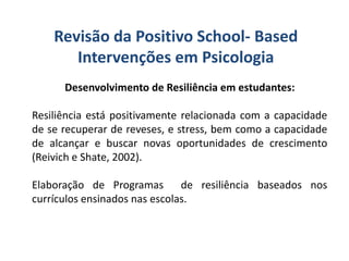 Revisão da Positivo School- Based
Intervenções em Psicologia
Desenvolvimento de Resiliência em estudantes:
Resiliência está positivamente relacionada com a capacidade
de se recuperar de reveses, e stress, bem como a capacidade
de alcançar e buscar novas oportunidades de crescimento
(Reivich e Shate, 2002).
Elaboração de Programas de resiliência baseados nos
currículos ensinados nas escolas.
 