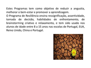 Estes Programas tem como objetivo de reduzir a angustia,
melhorar o bem-estar e promover a aprendizagem.
O Programa de Resiliência ensina ressignificação, assertividade,
tomada de decisão, habilidades de enfrentamento, de
brainstorming criativo e relaxamento, e tem sido usado nos
alunos de idade entre 8 a 15 anos nas escolas de Portugal, EUA,
Reino Unido, China e Portugal.
 