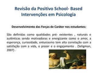 Revisão da Positivo School- Based
Intervenções em Psicologia
Desenvolvimento das Forças de Caráter nos estudantes:
São definidas como qualidades pré- existentes , naturais e
autênticas sendo motivadoras e energizante como o amor, a
esperança, curiosidade, entusiasmo tem alta correlação com a
satisfação com a vida, o prazer e o engajamento . (Seligman,
2007) .
 