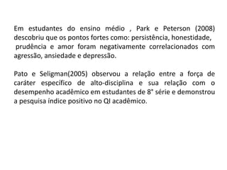 Em estudantes do ensino médio , Park e Peterson (2008)
descobriu que os pontos fortes como: persistência, honestidade,
prudência e amor foram negativamente correlacionados com
agressão, ansiedade e depressão.
Pato e Seligman(2005) observou a relação entre a força de
caráter específico de alto-disciplina e sua relação com o
desempenho acadêmico em estudantes de 8° série e demonstrou
a pesquisa índice positivo no QI acadêmico.
 