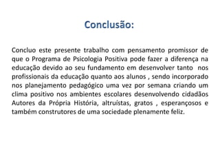 Concluo este presente trabalho com pensamento promissor de
que o Programa de Psicologia Positiva pode fazer a diferença na
educação devido ao seu fundamento em desenvolver tanto nos
profissionais da educação quanto aos alunos , sendo incorporado
nos planejamento pedagógico uma vez por semana criando um
clima positivo nos ambientes escolares desenvolvendo cidadãos
Autores da Própria História, altruístas, gratos , esperançosos e
também construtores de uma sociedade plenamente feliz.
 