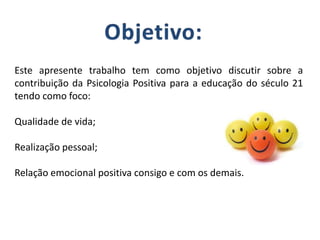 Este apresente trabalho tem como objetivo discutir sobre a
contribuição da Psicologia Positiva para a educação do século 21
tendo como foco:
Qualidade de vida;
Realização pessoal;
Relação emocional positiva consigo e com os demais.
 