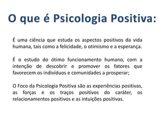 É uma ciência que estuda os aspectos positivos da vida
humana, tais como a felicidade, o otimismo e a esperança.
É o estudo do ótimo funcionamento humano, com a
intenção de descobrir e promover os fatores que
favorecem os indivíduos e comunidades a prosperar;
O Foco da Psicologia Positiva são as experiências positivas,
as forças e os traços positivos do caráter, os
relacionamentos positivos e as intuições positivas.
 
