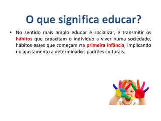 • No sentido mais amplo educar é socializar, é transmitir os
hábitos que capacitam o indivíduo a viver numa sociedade,
hábitos esses que começam na primeira infância, implicando
no ajustamento a determinados padrões culturais.
 