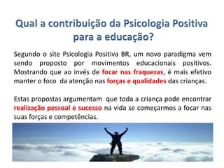 Segundo o site Psicologia Positiva BR, um novo paradigma vem
sendo proposto por movimentos educacionais positivos.
Mostrando que ao invés de focar nas fraquezas, é mais efetivo
manter o foco da atenção nas forças e qualidades das crianças.
Estas propostas argumentam que toda a criança pode encontrar
realização pessoal e sucesso na vida se começarmos a focar nas
suas forças e competências.
 