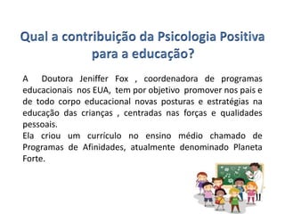 A Doutora Jeniffer Fox , coordenadora de programas
educacionais nos EUA, tem por objetivo promover nos pais e
de todo corpo educacional novas posturas e estratégias na
educação das crianças , centradas nas forças e qualidades
pessoais.
Ela criou um currículo no ensino médio chamado de
Programas de Afinidades, atualmente denominado Planeta
Forte.
 