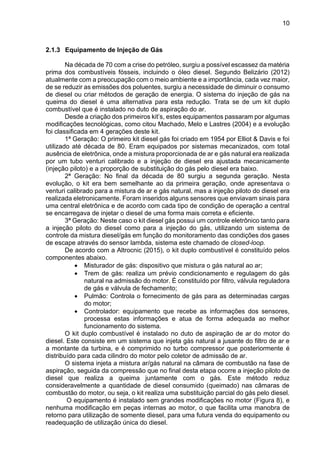 10
2.1.3 Equipamento de Injeção de Gás
Na década de 70 com a crise do petróleo, surgiu a possível escassez da matéria
prima dos combustíveis fósseis, incluindo o óleo diesel. Segundo Belizário (2012)
atualmente com a preocupação com o meio ambiente e a importância, cada vez maior,
de se reduzir as emissões dos poluentes, surgiu a necessidade de diminuir o consumo
de diesel ou criar métodos de geração de energia. O sistema do injeção de gás na
queima do diesel é uma alternativa para esta redução. Trata se de um kit duplo
combustível que é instalado no duto de aspiração do ar.
Desde a criação dos primeiros kit’s, estes equipamentos passaram por algumas
modificações tecnológicas, como citou Machado, Melo e Lastres (2004) e a evolução
foi classificada em 4 gerações deste kit.
1ª Geração: O primeiro kit diesel gás foi criado em 1954 por Elliot & Davis e foi
utilizado até década de 80. Eram equipados por sistemas mecanizados, com total
ausência de eletrônica, onde a mistura proporcionada de ar e gás natural era realizada
por um tubo venturi calibrado e a injeção de diesel era ajustada mecanicamente
(injeção piloto) e a proporção de substituição do gás pelo diesel era baixo.
2ª Geração: No final da década de 80 surgiu a segunda geração. Nesta
evolução, o kit era bem semelhante ao da primeira geração, onde apresentava o
venturi calibrado para a mistura de ar e gás natural, mas a injeção piloto do diesel era
realizada eletronicamente. Foram inseridos alguns sensores que enviavam sinais para
uma central eletrônica e de acordo com cada tipo de condição de operação a central
se encarregava de injetar o diesel de uma forma mais correta e eficiente.
3ª Geração: Neste caso o kit diesel gás possui um controle eletrônico tanto para
a injeção piloto do diesel como para a injeção do gás, utilizando um sistema de
controle da mistura diesel/gás em função do monitoramento das condições dos gases
de escape através do sensor lambda, sistema este chamado de closed-loop.
De acordo com a Altrocnic (2015), o kit duplo combustível é constituído pelos
componentes abaixo.
• Misturador de gás: dispositivo que mistura o gás natural ao ar;
• Trem de gás: realiza um prévio condicionamento e regulagem do gás
natural na admissão do motor. É constituído por filtro, válvula reguladora
de gás e válvula de fechamento;
• Pulmão: Controla o fornecimento de gás para as determinadas cargas
do motor;
• Controlador: equipamento que recebe as informações dos sensores,
processa estas informações e atua de forma adequada ao melhor
funcionamento do sistema.
O kit duplo combustível é instalado no duto de aspiração de ar do motor do
diesel. Este consiste em um sistema que injeta gás natural a jusante do filtro de ar e
a montante da turbina, e é comprimido no turbo compressor que posteriormente é
distribuído para cada cilindro do motor pelo coletor de admissão de ar.
O sistema injeta a mistura ar/gás natural na câmara de combustão na fase de
aspiração, seguida da compressão que no final desta etapa ocorre a injeção piloto de
diesel que realiza a queima juntamente com o gás. Este método reduz
consideravelmente a quantidade de diesel consumido (queimado) nas câmaras de
combustão do motor, ou seja, o kit realiza uma substituição parcial do gás pelo diesel.
O equipamento é instalado sem grandes modificações no motor (Figura 8), e
nenhuma modificação em peças internas ao motor, o que facilita uma manobra de
retorno para utilização de somente diesel, para uma futura venda do equipamento ou
readequação de utilização única do diesel.
 