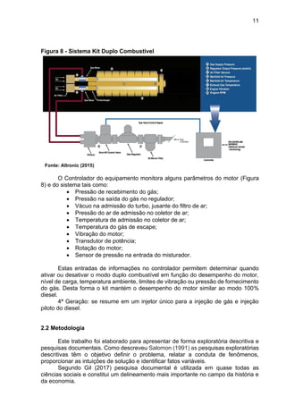 11
Figura 8 - Sistema Kit Duplo Combustível
Fonte: Altronic (2015)
O Controlador do equipamento monitora alguns parâmetros do motor (Figura
8) e do sistema tais como:
• Pressão de recebimento do gás;
• Pressão na saída do gás no regulador;
• Vácuo na admissão do turbo, jusante do filtro de ar;
• Pressão do ar de admissão no coletor de ar;
• Temperatura de admissão no coletor de ar;
• Temperatura do gás de escape;
• Vibração do motor;
• Transdutor de potência;
• Rotação do motor;
• Sensor de pressão na entrada do misturador.
Estas entradas de informações no controlador permitem determinar quando
ativar ou desativar o modo duplo combustível em função do desempenho do motor,
nível de carga, temperatura ambiente, limites de vibração ou pressão de fornecimento
do gás. Desta forma o kit mantém o desempenho do motor similar ao modo 100%
diesel.
4ª Geração: se resume em um injetor único para a injeção de gás e injeção
piloto do diesel.
2.2 Metodologia
Este trabalho foi elaborado para apresentar de forma exploratória descritiva e
pesquisas documentais. Como descreveu Salomon (1991) as pesquisas exploratórias
descritivas têm o objetivo definir o problema, relatar a conduta de fenômenos,
proporcionar as intuições de solução e identificar fatos variáveis.
Segundo Gil (2017) pesquisa documental é utilizada em quase todas as
ciências sociais e constitui um delineamento mais importante no campo da história e
da economia.
 