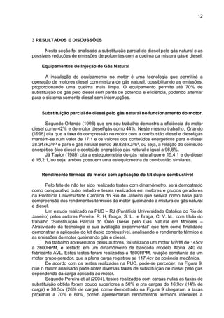 12
3 RESULTADOS E DISCUSSÕES
Nesta seção foi analisado a substituição parcial do diesel pelo gás natural e as
possíveis reduções de emissões de poluentes com a queima da mistura gás e diesel.
Equipamentos de Injeção de Gás Natural
A instalação do equipamento no motor é uma tecnologia que permitirá a
operação de motores diesel com mistura de gás natural, possibilitando as emissões,
proporcionando uma queima mais limpa. O equipamento permite até 70% de
substituição de gás pelo diesel sem perda de potência e eficiência, podendo alternar
para o sistema somente diesel sem interrupções.
Substituição parcial do diesel pelo gás natural no funcionamento do motor.
Segundo Orlando (1998) que em seu trabalho demostra a eficiência do motor
diesel como 42% e do motor diesel/gás como 44%. Neste mesmo trabalho, Orlando
(1998) cita que a taxa de compressão no motor com a combustão diesel e diesel/gás
mantém-se num valor de 17:1 e os valores dos conteúdos energéticos para o diesel
38.347kJ/m³ e para o gás natural sendo 38.828 kJ/m³, ou seja, a relação do conteúdo
energético óleo diesel e conteúdo energético gás natural é igual a 98,8%.
Já Taylor (1988) cita a estequiometria do gás natural que é 15,4:1 e do diesel
é 15,2:1, ou seja, ambos possuem uma estequiometria de combustão similares.
Rendimento térmico do motor com aplicação do kit duplo combustível
Pelo fato de não ter sido realizado testes com dinamômetro, será demostrado
como comparativo outro estudo e testes realizados em motores e grupos geradores
da Pontifícia Universidade Católica do Rio de Janeiro que servirá como base para
compreensão dos rendimentos térmicos do motor queimando a mistura de gás natural
e diesel.
Um estudo realizado na PUC – RJ (Pontifícia Universidade Católica do Rio de
Janeiro) pelos autores Pereira, R. H, Braga, S. L. e Braga, C. V. M., com título do
trabalho “Substituição Parcial do Óleo Diesel pelo Gás Natural em Motores –
Atratividade da tecnologia e sua avaliação experimental” que tem como finalidade
demonstrar a aplicação do kit duplo combustível, analisando o rendimento térmico e
as emissões do motor queimando gás e diesel.
No trabalho apresentado pelos autores, foi utilizado um motor MWM de 145cv
a 2600RPM, e testado em um dinamômetro de bancada modelo Alpha 240 da
fabricante AVL. Estes testes foram realizados a 1800RPM, rotação constante de um
motor grupo gerador, que a plena carga registrou se 117,4cv de potência mecânica.
De acordo com os testes realizados na PUC, pode-se perceber, na Figura 9,
que o motor analisado pode obter diversas taxas de substituição de diesel pelo gás
dependendo da carga aplicada ao motor.
Segundo Pereira et al (2004), testes realizados com cargas nulas as taxas de
substituição obtida foram pouco superiores a 50% e pra cargas de 16,9cv (14% de
carga) e 30,5cv (26% de carga), como demostrado na Figura 9 chegaram a taxas
próximas a 70% e 80%, porém apresentaram rendimentos térmicos inferiores a
 