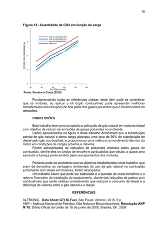 16
Figura 12 - Quantidade de CO2 em função da carga
Fonte: Ferreira e Costa (2010)
Fundamentando todas as referências citadas neste item pode se considerar
que os motores, ao aplicar o kit duplo combustível, pode apresentar melhoras
consideráveis nas reduções de boa parte dos gases poluentes que o mesmo libera na
atmosfera.
CONCLUSÕES
Este trabalho teve como propósito a aplicação de gás natural em motores diesel
com objetivo de reduzir as emissões de gases poluentes no ambiente.
Dados apresentados na figura 9 deste trabalho demostram que a substituição
parcial de gás natural a plena carga alcançou uma taxa de 90% de substituição de
diesel pelo gás combustível, e proporcionou uma melhora no rendimento térmico do
motor em condições de cargas próxima a máxima.
Foram apresentadas as reduções de poluentes emitidos pelos gases de
combustão, dentre eles os óxidos de enxofre e particulados que decaiu a quase zero
sanando a fumaça preta emitida pelos escapamentos dos motores.
Portanto pode-se considerar que os objetivos estabelecidos neste trabalho, que
eram de demostrar as vantagens ambientais do uso de gás natural na combustão
juntamente com diesel em motores, foram alcançados.
Um trabalho futuro que pode ser elaborado é a questão do custo benefício e o
retorno financeiro da instalação do equipamento, diante das reduções de gastos com
combustíveis que serão obtidas considerando que reduzirá o consumo de diesel e a
diferença de valores entre o gás natural e o diesel.
REFERÊNCIAS
ALTRONIC. Data Sheet GTI Bi-Fuel. São Paulo: Altronic, 2015. 8 p.
ANP – Agência Nacional de Petróleo, Gás Natura e Biocombustíveis. Resolução ANP
N°16. Diário Oficial da União de 18 de junho de 2008, Brasília, DF, 2008
 