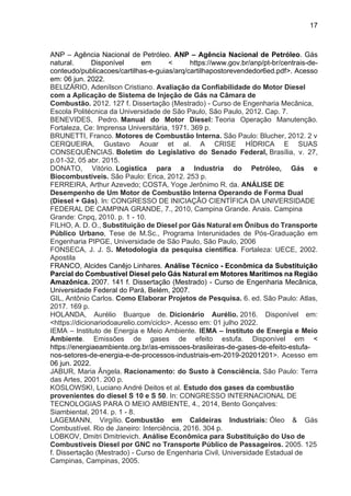 17
ANP – Agência Nacional de Petróleo. ANP – Agência Nacional de Petróleo. Gás
natural. Disponível em < https://www.gov.br/anp/pt-br/centrais-de-
conteudo/publicacoes/cartilhas-e-guias/arq/cartilhapostorevendedor6ed.pdf>. Acesso
em: 06 jun. 2022.
BELIZÁRIO, Adenílson Cristiano. Avaliação da Confiabilidade do Motor Diesel
com a Aplicação de Sistema de Injeção de Gás na Câmara de
Combustão. 2012. 127 f. Dissertação (Mestrado) - Curso de Engenharia Mecânica,
Escola Politécnica da Universidade de São Paulo, São Paulo, 2012. Cap. 7.
BENEVIDES, Pedro. Manual do Motor Diesel: Teoria Operação Manutenção.
Fortaleza, Ce: Imprensa Universitária, 1971. 369 p.
BRUNETTI, Franco. Motores de Combustão Interna. São Paulo: Blucher, 2012. 2 v
CERQUEIRA, Gustavo Aouar et al. A CRISE HÍDRICA E SUAS
CONSEQUÊNCIAS. Boletim do Legislativo do Senado Federal, Brasília, v. 27,
p.01-32, 05 abr. 2015.
DONATO, Vitório. Logistica para a Industria do Petróleo, Gás e
Biocombustíveis. São Paulo: Erica, 2012. 253 p.
FERREIRA, Arthur Azevedo; COSTA, Yoge Jerônimo R. da. ANÁLISE DE
Desempenho de Um Motor de Combustão Interna Operando de Forma Dual
(Diesel + Gás). In: CONGRESSO DE INICIAÇÃO CIENTÍFICA DA UNIVERSIDADE
FEDERAL DE CAMPINA GRANDE, 7., 2010, Campina Grande. Anais. Campina
Grande: Cnpq, 2010. p. 1 - 10.
FILHO, A. D. O., Substituição de Diesel por Gás Natural em Ônibus do Transporte
Público Urbano, Tese de M.Sc., Programa Interunidades de Pós-Graduação em
Engenharia PIPGE, Universidade de São Paulo, São Paulo, 2006
FONSECA, J. J. S. Metodologia da pesquisa científica. Fortaleza: UECE, 2002.
Apostila
FRANCO, Alcides Canêjo Linhares. Análise Técnico - Econômica da Substituição
Parcial do Combustível Diesel pelo Gás Natural em Motores Marítimos na Região
Amazônica. 2007. 141 f. Dissertação (Mestrado) - Curso de Engenharia Mecânica,
Universidade Federal do Pará, Belém, 2007.
GIL, Antônio Carlos. Como Elaborar Projetos de Pesquisa. 6. ed. São Paulo: Atlas,
2017. 169 p.
HOLANDA, Aurélio Buarque de. Dicionário Aurélio. 2016. Disponível em:
<https://dicionariodoaurelio.com/ciclo>. Acesso em: 01 julho 2022.
IEMA – Instituto de Energia e Meio Ambiente. IEMA – Instituto de Energia e Meio
Ambiente. Emissões de gases de efeito estufa. Disponível em <
https://energiaeambiente.org.br/as-emissoes-brasileiras-de-gases-de-efeito-estufa-
nos-setores-de-energia-e-de-processos-industriais-em-2019-20201201>. Acesso em
06 jun. 2022.
JABUR, Maria Ângela. Racionamento: do Susto à Consciência. São Paulo: Terra
das Artes, 2001. 200 p.
KOSLOWSKI, Luciano André Deitos et al. Estudo dos gases da combustão
provenientes do diesel S 10 e S 50. In: CONGRESSO INTERNACIONAL DE
TECNOLOGIAS PARA O MEIO AMBIENTE, 4., 2014, Bento Gonçalves:
Siambiental, 2014. p. 1 - 8.
LAGEMANN, Virgílio. Combustão em Caldeiras Industriais: Óleo & Gás
Combustível. Rio de Janeiro: Interciência, 2016. 304 p.
LOBKOV, Dmitri Dmitrievich. Análise Econômica para Substituição do Uso de
Combustíveis Diesel por GNC no Transporte Público de Passageiros. 2005. 125
f. Dissertação (Mestrado) - Curso de Engenharia Civil, Universidade Estadual de
Campinas, Campinas, 2005.
 