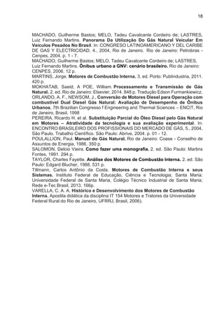 18
MACHADO, Guilherme Bastos; MELO, Tadeu Cavalcante Cordeiro de; LASTRES,
Luiz Fernando Martins. Panorama Da Utilização Do Gás Natural Veicular Em
Veículos Pesados No Brasil. In: CONGRESO LATINOAMERICANO Y DEL CARIBE
DE GAS Y ELECTRICIDAD, 4., 2004, Rio de Janeiro. Rio de Janeiro: Petrobras -
Cenpes, 2004. p. 1 - 7.
MACHADO, Guilherme Bastos; MELO, Tadeu Cavalcante Cordeiro de; LASTRES,
Luiz Fernando Martins. Ônibus urbano a GNV: cenário brasileiro. Rio de Janeiro:
CENPES, 2006. 12 p.
MARTINS, Jorge. Motores de Combustão Interna. 3. ed. Porto: Publindustria, 2011.
420 p.
MOKHATAB, Saeid; A POE, William. Processamento e Transmissão de Gás
Natural. 2. ed. Rio de Janeiro: Elsevier, 2014. 848 p. Tradução Edson Furmankiewicz.
ORLANDO, A. F., NEWSOM, J., Conversão de Motores Diesel para Operação com
combustível Dual Diesel Gás Natural: Avaliação de Desempenho de Ônibus
Urbanos, 7th Brazilian Congresso f Engineering and Thermal Sciences – ENCIT, Rio
de Janeiro, Brasil, 1998
PEREIRA, Ricardo H. et al. Substituição Parcial do Óleo Diesel pelo Gás Natural
em Motores – Atratividade da tecnologia e sua avaliação experimental. In:
ENCONTRO BRASILEIRO DOS PROFISSIONAIS DO MERCADO DE GÁS, 5., 2004,
São Paulo. Trabalho Científico. São Paulo: Abrive, 2004. p. 01 - 12.
POULALLION, Paul. Manuel do Gás Natural. Rio de Janeiro: Coase - Conselho de
Assuntos de Energia, 1986. 350 p.
SALOMON, Delcio Vieira. Como fazer uma monografia. 2. ed. São Paulo: Martins
Fontes, 1991. 294 p.
TAYLOR, Charles Fayette. Análise dos Motores de Combustão Interna. 2. ed. São
Paulo: Edgard Blucher, 1988. 531 p.
Tillmann, Carlos Antônio da Costa. Motores de Combustão Interna e seus
Sistemas. Instituto Federal de Educação, Ciência e Tecnologia; Santa Maria:
Universidade Federal de Santa Maria, Colégio Técnico Industrial de Santa Maria;
Rede e-Tec Brasil, 2013. 166p.
VARELLA, C. A. A. Histórico e Desenvolvimento dos Motores de Combustão
Interna. Apostila didática da disciplina IT 154 Motores e Tratores da Universidade
Federal Rural do Rio de Janeiro, UFRRJ, Brasil, 2006).
 