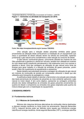 2
________________________
* Engenheiro Mecânico, formado pela Universidade de Fortaleza – UNIFOR.
Figura 1 – Emissões na atividade de transporte em 2019.
Fonte: Site https://energiaeambiente.org.br/ (acesso 7/06/2022)
Uma solução para a redução destes poluentes emitidos pelos gases
provenientes da utilização deste combustível é a instalação de um equipamento que
reduz a quantidade de diesel utilizado dentro da câmara de combustão, injetando
juntamente o gás natural como complemento a esta redução do consumo de diesel.
O Gás natural, combustível gasoso, comumente utilizado em motores de ciclo
Otto substituindo a gasolina e o álcool em veículos, também tem utilidade em motores
do ciclo diesel sendo substituído parcialmente e não totalmente como nos motores a
gasolina e álcool. Uma das vantagens da utilização do gás natural como fonte de
energia para gerar trabalho é a redução de emissões de gases poluentes, porém
existe o fator de investimento do equipamento e acessórios.
Neste trabalho será abordado somente a vantagem de utilização do gás natural
em motores de combustão de ignição por compressão utilizando o diesel que são
utilizados para transporte de passageiros e carga.
A justificativa deste trabalho é abordar e demonstrar uma solução para redução
das taxas percentuais de emissões de poluentes ao meio ambiente aplicando o gás
natural no motor diesel. E tem como objetivo, apresentar as vantagens ambientais
através dos dados bibliográficos de emissões de gases poluentes provenientes da
queima do diesel e compará-los as emissões dos gases originados pela queima da
mistura diesel gás com a implantação do equipamento
2 DESENVOLVIMENTO
2.1 Fundamentos teóricos
2.1.1 Motores de Combustão Interna
Motores são máquinas térmicas alternativas de combustão interna destinadas
a oferecer energia mecânica ou força motriz de acionamento. Segundo Benevides
(1971), máquina térmica pode ser definida como aquela que transforma energia
calorífica em energia mecânica. Ainda segundo Benevides (1971), a energia calorífica
 