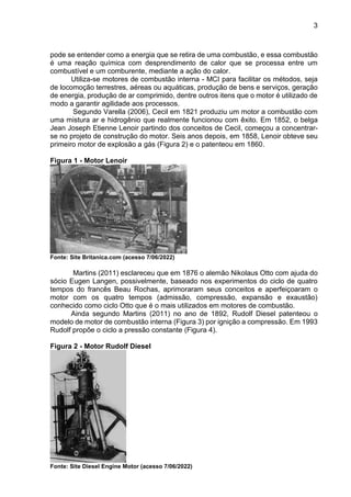 3
pode se entender como a energia que se retira de uma combustão, e essa combustão
é uma reação química com desprendimento de calor que se processa entre um
combustível e um comburente, mediante a ação do calor.
Utiliza-se motores de combustão interna - MCI para facilitar os métodos, seja
de locomoção terrestres, aéreas ou aquáticas, produção de bens e serviços, geração
de energia, produção de ar comprimido, dentre outros itens que o motor é utilizado de
modo a garantir agilidade aos processos.
Segundo Varella (2006), Cecil em 1821 produziu um motor a combustão com
uma mistura ar e hidrogênio que realmente funcionou com êxito. Em 1852, o belga
Jean Joseph Etienne Lenoir partindo dos conceitos de Cecil, começou a concentrar-
se no projeto de construção do motor. Seis anos depois, em 1858, Lenoir obteve seu
primeiro motor de explosão a gás (Figura 2) e o patenteou em 1860.
Figura 1 - Motor Lenoir
Fonte: Site Britanica.com (acesso 7/06/2022)
Martins (2011) esclareceu que em 1876 o alemão Nikolaus Otto com ajuda do
sócio Eugen Langen, possivelmente, baseado nos experimentos do ciclo de quatro
tempos do francês Beau Rochas, aprimoraram seus conceitos e aperfeiçoaram o
motor com os quatro tempos (admissão, compressão, expansão e exaustão)
conhecido como ciclo Otto que é o mais utilizados em motores de combustão.
Ainda segundo Martins (2011) no ano de 1892, Rudolf Diesel patenteou o
modelo de motor de combustão interna (Figura 3) por ignição a compressão. Em 1993
Rudolf propõe o ciclo a pressão constante (Figura 4).
Figura 2 - Motor Rudolf Diesel
Fonte: Site Diesel Engine Motor (acesso 7/06/2022)
 