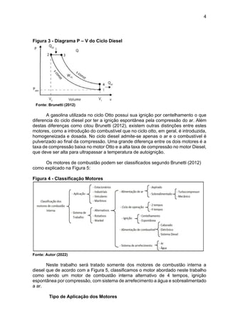 4
Figura 3 - Diagrama P – V do Ciclo Diesel
Fonte: Brunetti (2012)
A gasolina utilizada no ciclo Otto possui sua ignição por centelhamento o que
diferencia do ciclo diesel por ter a ignição espontânea pela compressão do ar. Além
destas diferenças como citou Brunetti (2012), existem outras distinções entre estes
motores, como a introdução do combustível que no ciclo otto, em geral, é introduzida,
homogeneizada e dosada. No ciclo diesel admite-se apenas o ar e o combustível é
pulverizado ao final da compressão. Uma grande diferença entre os dois motores é a
taxa de compressão baixa no motor Otto e a alta taxa de compressão no motor Diesel,
que deve ser alta para ultrapassar a temperatura de autoignição.
Os motores de combustão podem ser classificados segundo Brunetti (2012)
como explicado na Figura 5:
Figura 4 - Classificação Motores
Fonte: Autor (2022)
Neste trabalho será tratado somente dos motores de combustão interna a
diesel que de acordo com a Figura 5, classificamos o motor abordado neste trabalho
como sendo um motor de combustão interna alternativo de 4 tempos, ignição
espontânea por compressão, com sistema de arrefecimento a água e sobrealimentado
a ar.
Tipo de Aplicação dos Motores
 