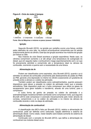 7
Figura 6 - Ciclo do motor 4 tempos
Fonte: Site da Máquinas e motores na pesca (acesso 15/06/2022)
Ignição
Segundo Brunetti (2012), na ignição por centelha ocorre uma faísca, emitida
pelos eletrodos de uma vela, na mistura ar/combustível comprimida que foi admita
anteriormente dentro do cilindro. Este tipo de ignição acontece nos motores de ignição
por faísca ou Otto.
Nos motores de ciclo Diesel acontece a ignição espontânea. Neste caso, os
cilindros comprimem somente o ar até atingir uma temperatura de autoignição do
diesel, que em seguida injeta o combustível e reage espontaneamente com o ar que
foi previamente admitido e comprimido até a temperatura ideal na câmara de
combustão, ocorrendo a queima sem a necessidade de uma faísca.
Alimentação de Ar
Podem ser classificados como aspirados, citou Brunetti (2012), quando o ar é
admitido na câmara de combustão unicamente pelo deslocamento do pistão do PMS
ao PMI, gerando uma depressão no interior do cilindro ocasionando um gradiente de
pressão entre a câmara e o coletor de admissão.
Também podem ser classificados como sobrealimentados, quando possuem
dispositivos para elevar a pressão no coletor de admissão maior que a pressão
atmosférica. Este dispositivo pode ser o turbo compressor que utiliza os gases de
escapamento para gerar trabalho e transferi-lo, através de uma turbina, para o
compressor.
A outra forma de ganho de pressão no coletor de admissão é a
sobrealimentação mecânica também conhecida como compressor roots, que segundo
Brunetti (2012) este compressor é acionado mecanicamente pelo motor através de
correias, comprimindo o ar no coletor de admissão e no interior da câmara de
combustão durante o ciclo na etapa de admissão.
Alimentação de combustível
A classificação dos MCI’s feita por Brunetti (2012), relativo a alimentação de
combustível, pode ser definida como carburada, injeção eletrônica e sistema de
alimentação diesel. Como citado, neste trabalho será tratado somente do sistema de
alimentação de diesel.
Continuado com o conceito do Brunetti (2012), que define a alimentação do
combustível nos motores diesel como:
 