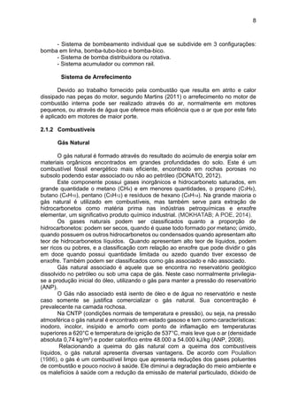 8
- Sistema de bombeamento individual que se subdivide em 3 configurações:
bomba em linha, bomba-tubo-bico e bomba-bico.
- Sistema de bomba distribuidora ou rotativa.
- Sistema acumulador ou common rail.
Sistema de Arrefecimento
Devido ao trabalho fornecido pela combustão que resulta em atrito e calor
dissipado nas peças do motor, segundo Martins (2011) o arrefecimento no motor de
combustão interna pode ser realizado através do ar, normalmente em motores
pequenos, ou através de água que oferece mais eficiência que o ar que por este fato
é aplicado em motores de maior porte.
2.1.2 Combustíveis
Gás Natural
O gás natural é formado através do resultado do acúmulo de energia solar em
materiais orgânicos encontrados em grandes profundidades do solo. Este é um
combustível fóssil energético mais eficiente, encontrado em rochas porosas no
subsolo podendo estar associado ou não ao petróleo (DONATO, 2012).
Este componente possui gases inorgânicos e hidrocarboneto saturados, em
grande quantidade o metano (CH4) e em menores quantidades, o propano (C3H8),
butano (C4H10), pentano (C5H12) e resíduos de hexano (C6H14). Na grande maioria o
gás natural é utilizado em combustíveis, mas também serve para extração de
hidrocarbonetos como matéria prima nas indústrias petroquímicas e enxofre
elementar, um significativo produto químico industrial. (MOKHATAB; A POE, 2014).
Os gases naturais podem ser classificados quanto a proporção de
hidrocarbonetos: podem ser secos, quando é quase todo formado por metano; úmido,
quando possuem os outros hidrocarbonetos ou condensados quando apresentam alto
teor de hidrocarbonetos líquidos. Quando apresentam alto teor de líquidos, podem
ser ricos ou pobres, e a classificação com relação ao enxofre que pode dividir o gás
em doce quando possui quantidade limitada ou azedo quando tiver excesso de
enxofre. Também podem ser classificados como gás associado e não associado.
Gás natural associado é aquele que se encontra no reservatório geológico
dissolvido no petróleo ou sob uma capa de gás. Neste caso normalmente privilegia-
se a produção inicial do óleo, utilizando o gás para manter a pressão do reservatório
(ANP).
O Gás não associado está isento de óleo e de água no reservatório e neste
caso somente se justifica comercializar o gás natural. Sua concentração é
prevalecente na camada rochosa.
Na CNTP (condições normais de temperatura e pressão), ou seja, na pressão
atmosférica o gás natural é encontrado em estado gasoso e tem como características:
inodoro, incolor, insípido e amorfo com ponto de inflamação em temperaturas
superiores a 620°C e temperatura de ignição de 537°C, mais leve que o ar (densidade
absoluta 0,74 kg/m³) e poder calorifico entre 48.000 a 54.000 kJ/kg (ANP, 2008).
Relacionando a queima do gás natural com a queima dos combustíveis
líquidos, o gás natural apresenta diversas vantagens. De acordo com Poulallion
(1986), o gás é um combustível limpo que apresenta reduções dos gases poluentes
de combustão e pouco nocivo à saúde. Ele diminui a degradação do meio ambiente e
os malefícios à saúde com a redução da emissão de material particulado, dióxido de
 