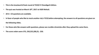 • This is the knockout & finals round of TCCQ’17 Chandigarh Edition.
• The quiz was hosted on March 18th, 2017 at IISER Mohali.
• All 6 + 23 questions are available.
• In favor of people who like to mock another city’s TCCQ before attempting, the answers to all questions are given on
the following slides.
• For those who like answers with questions, please see crucible-chronicles after they upload the same there.
• The score orders were 375, 250,225,200,25, -250.
 